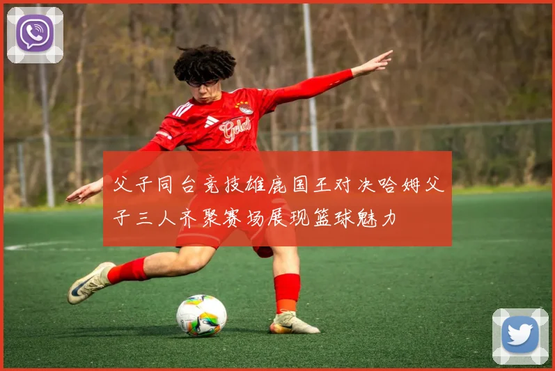 父子同台竞技雄鹿国王对决哈姆父子三人齐聚赛场展现篮球魅力