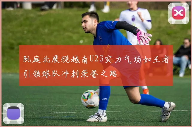 阮庭北展现越南U23实力气场如王者引领球队冲刺荣誉之路
