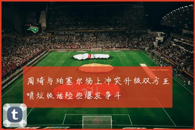 周琦与珀塞尔场上冲突升级双方互喷垃圾话险些爆发争斗