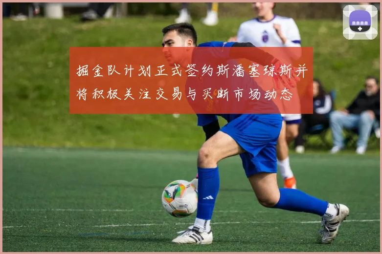掘金队计划正式签约斯潘塞琼斯并将积极关注交易与买断市场动态