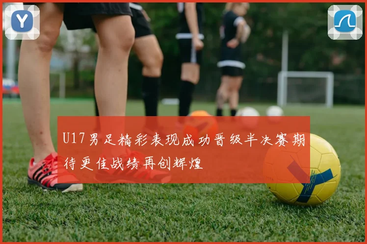 U17男足精彩表现成功晋级半决赛期待更佳战绩再创辉煌