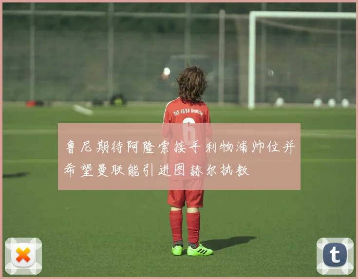 鲁尼期待阿隆索接手利物浦帅位并希望曼联能引进图赫尔执教