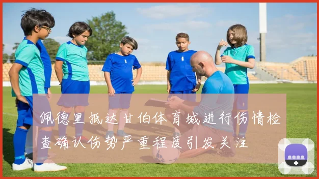 佩德里抵达甘伯体育城进行伤情检查确认伤势严重程度引发关注