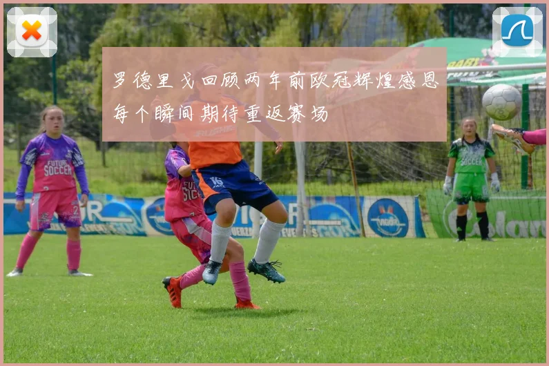罗德里戈回顾两年前欧冠辉煌感恩每个瞬间期待重返赛场