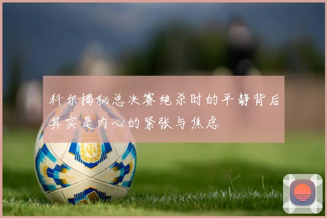 科尔揭秘总决赛绝杀时的平静背后其实是内心的紧张与焦虑