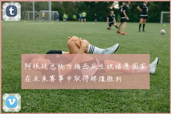 阿根廷总统为梅西庆生祝福愿国家在未来赛事中取得辉煌胜利