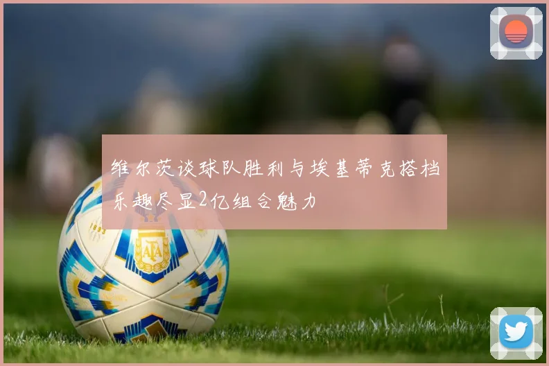 维尔茨谈球队胜利与埃基蒂克搭档乐趣尽显2亿组合魅力