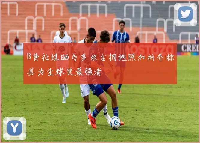 B费社媒晒与多尔古拥抱照加纳乔称其为金球奖最强者