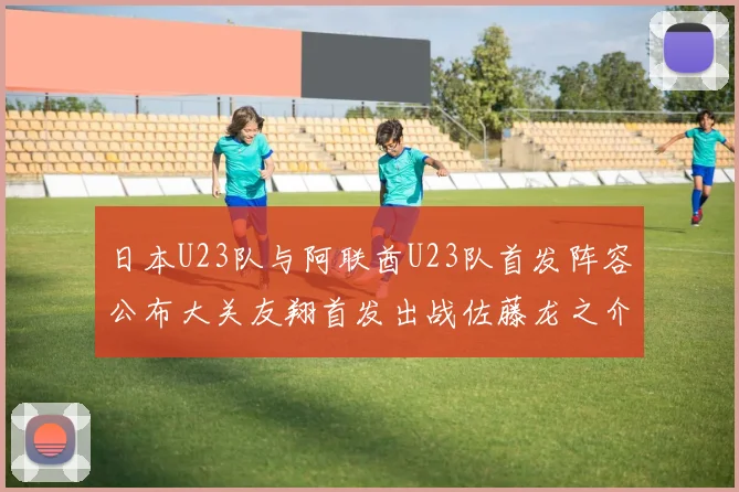 日本U23队与阿联酋U23队首发阵容公布大关友翔首发出战佐藤龙之介替补待命