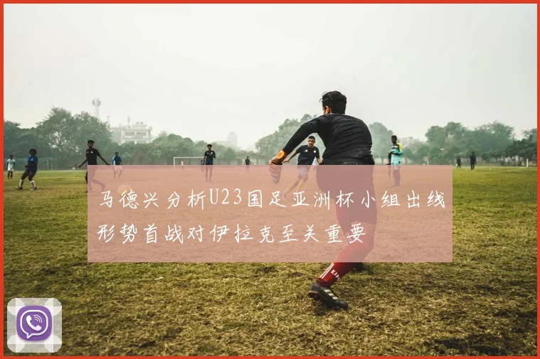 马德兴分析U23国足亚洲杯小组出线形势首战对伊拉克至关重要