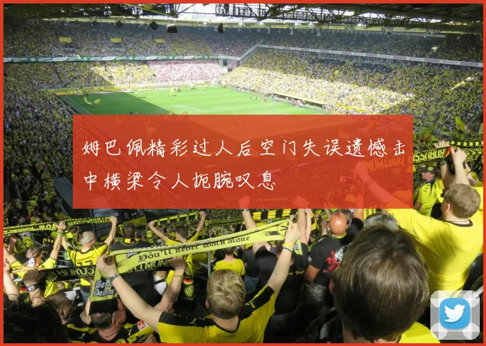 姆巴佩精彩过人后空门失误遗憾击中横梁令人扼腕叹息