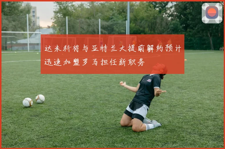 达米科将与亚特兰大提前解约预计迅速加盟罗马担任新职务