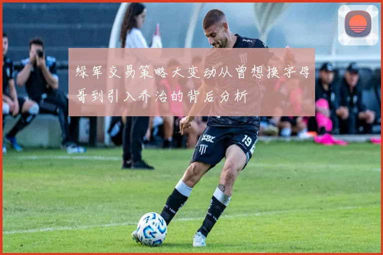 绿军交易策略大变动从曾想换字母哥到引入乔治的背后分析