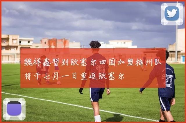 魏祥鑫暂别欧塞尔回国加盟梅州队将于七月一日重返欧塞尔