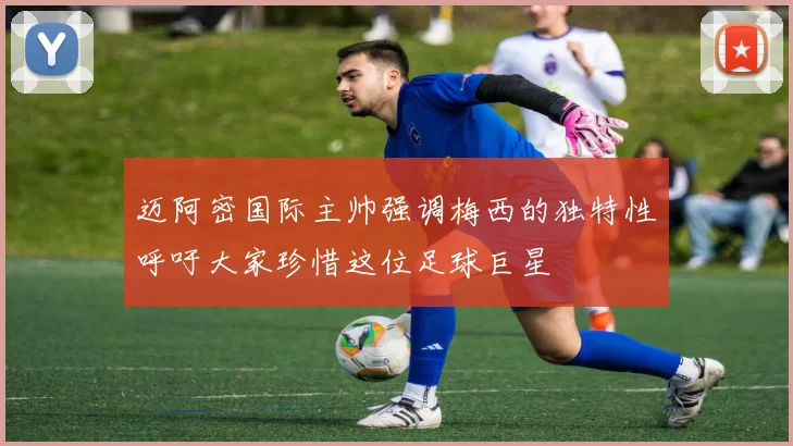 迈阿密国际主帅强调梅西的独特性呼吁大家珍惜这位足球巨星