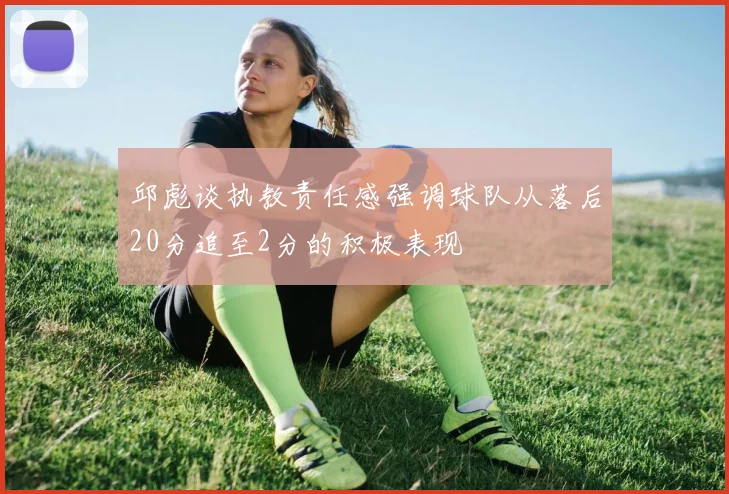 邱彪谈执教责任感强调球队从落后20分追至2分的积极表现
