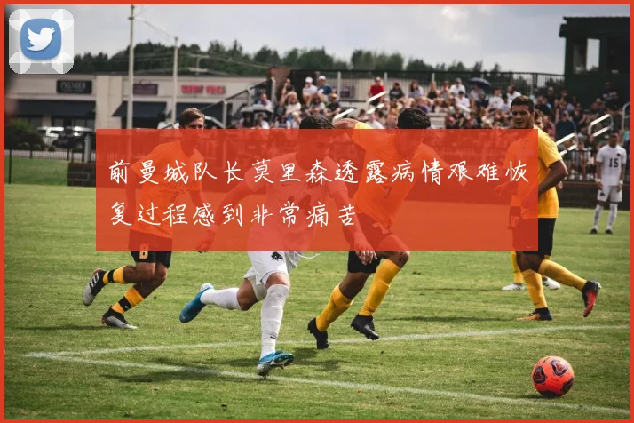 前曼城队长莫里森透露病情艰难恢复过程感到非常痛苦