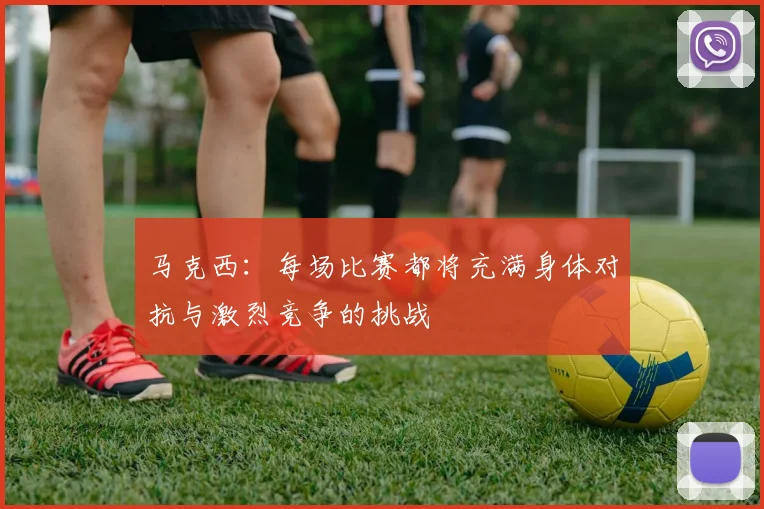 马克西：每场比赛都将充满身体对抗与激烈竞争的挑战